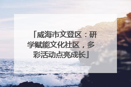 威海市文登区：研学赋能文化社区，多彩活动点亮成长