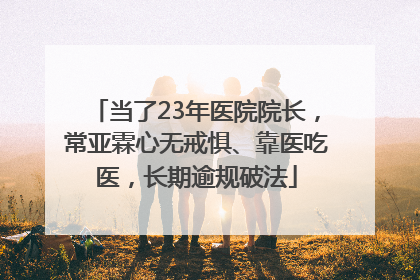 当了23年医院院长，常亚霖心无戒惧、靠医吃医，长期逾规破法