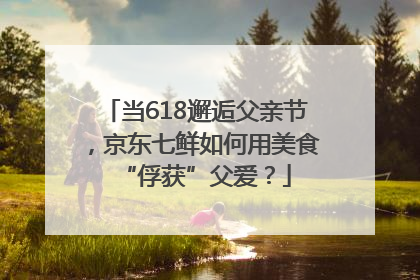 当618邂逅父亲节，京东七鲜如何用美食“俘获”父爱？