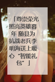 尊崇荣光照亮英雄暮年 随县为抗战老兵李明海送上暖心“智能礼包”