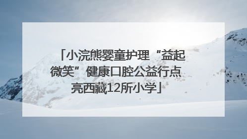 小浣熊婴童护理“益起微笑”健康口腔公益行点亮西藏12所小学