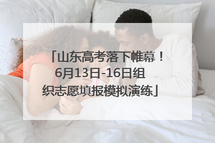 山东高考落下帷幕！6月13日-16日组织志愿填报模拟演练
