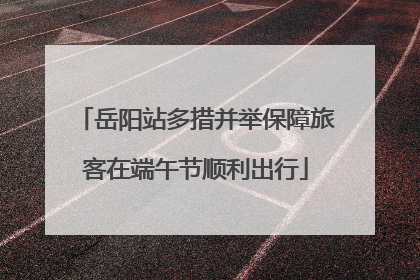 岳阳站多措并举保障旅客在端午节顺利出行