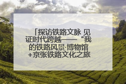 探访铁路文脉 见证时代跨越——“我的铁路风景·博物馆+京张铁路文化之旅”活动在京启动