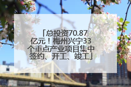 总投资70.87亿元！梅州兴宁33个重点产业项目集中签约、开工、竣工