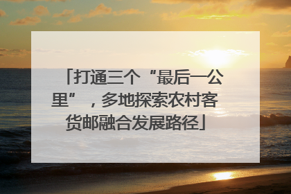 打通三个“最后一公里”，多地探索农村客货邮融合发展路径