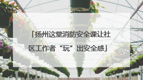 扬州这堂消防安全课让社区工作者“玩”出安全感