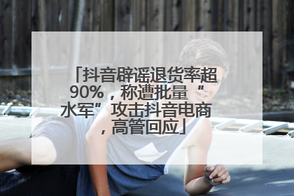 抖音辟谣退货率超90%，称遭批量“水军”攻击抖音电商，高管回应