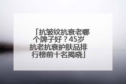 抗皱纹抗衰老哪个牌子好？45岁抗老抗衰护肤品排行榜前十名揭晓