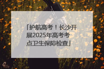 护航高考！长沙开展2025年高考考点卫生保障检查