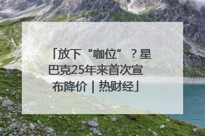 放下“咖位”？星巴克25年来首次宣布降价｜热财经