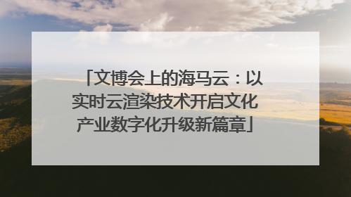 文博会上的海马云：以实时云渲染技术开启文化产业数字化升级新篇章