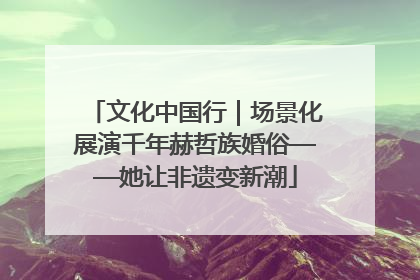 文化中国行｜场景化展演千年赫哲族婚俗——她让非遗变新潮