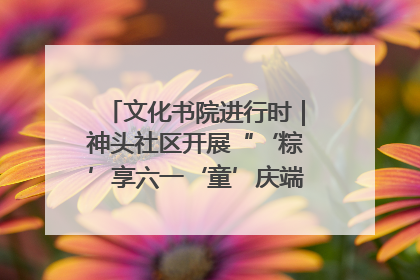 文化书院进行时｜神头社区开展“‘粽’享六一‘童’庆端午”主题系列活动