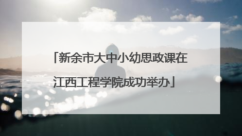 新余市大中小幼思政课在江西工程学院成功举办