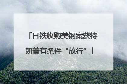 日铁收购美钢案获特朗普有条件“放行”