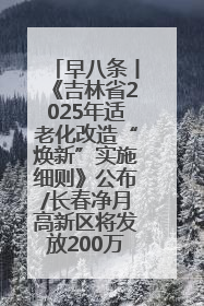 早八条丨《吉林省2025年适老化改造“焕新”实施细则》公布/长春净月高新区将发放200万元汽车消费券！