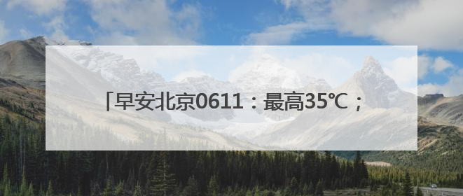 早安北京0611：最高35℃；北京普惠健康保特药增至121种