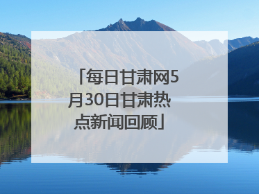 每日甘肃网5月30日甘肃热点新闻回顾