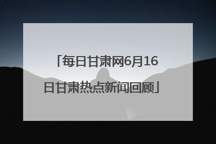 每日甘肃网6月16日甘肃热点新闻回顾