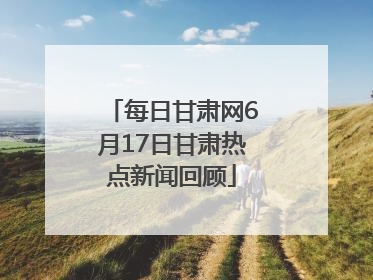 每日甘肃网6月17日甘肃热点新闻回顾