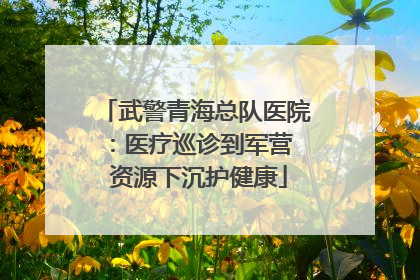 武警青海总队医院：医疗巡诊到军营  资源下沉护健康