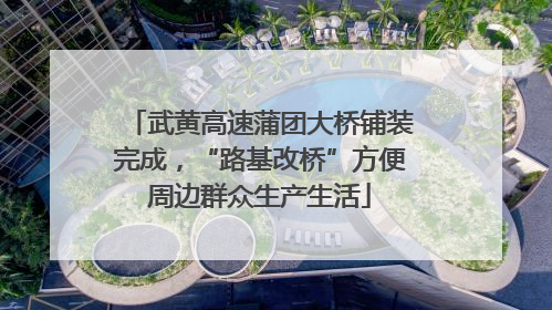 武黄高速蒲团大桥铺装完成，“路基改桥”方便周边群众生产生活