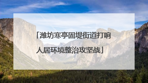潍坊寒亭固堤街道打响人居环境整治攻坚战