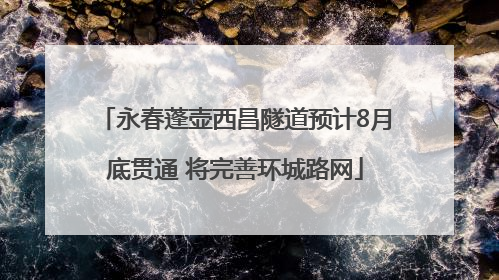 永春蓬壶西昌隧道预计8月底贯通 将完善环城路网