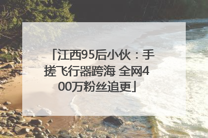 江西95后小伙：手搓飞行器跨海 全网400万粉丝追更