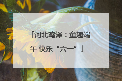 河北鸡泽：童趣端午 快乐“六一”