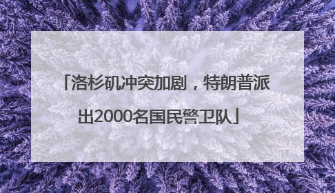 洛杉矶冲突加剧，特朗普派出2000名国民警卫队