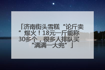济南街头雪糕“论斤卖”爆火！18元一斤能称30多个，很多人排队买“满满一大兜”