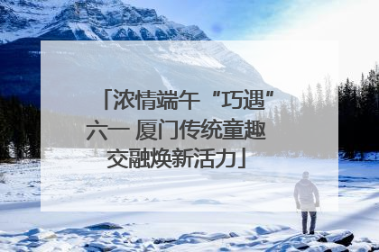 浓情端午“巧遇”六一 厦门传统童趣交融焕新活力
