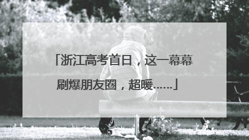 浙江高考首日，这一幕幕刷爆朋友圈，超暖……