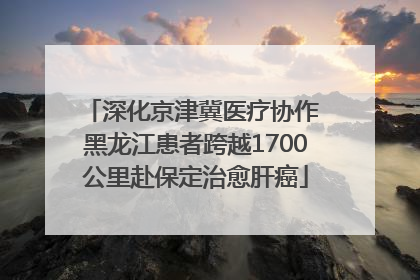 深化京津冀医疗协作 黑龙江患者跨越1700公里赴保定治愈肝癌