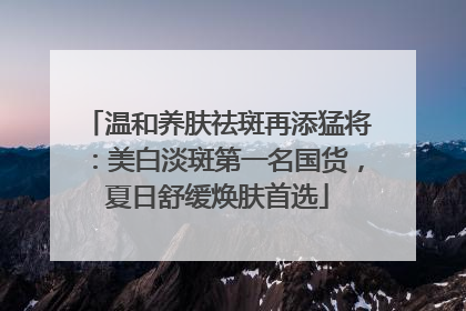 温和养肤祛斑再添猛将：美白淡斑第一名国货，夏日舒缓焕肤首选