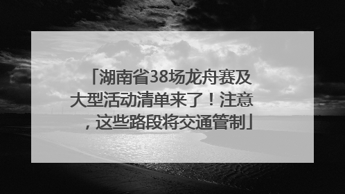 湖南省38场龙舟赛及大型活动清单来了！注意，这些路段将交通管制