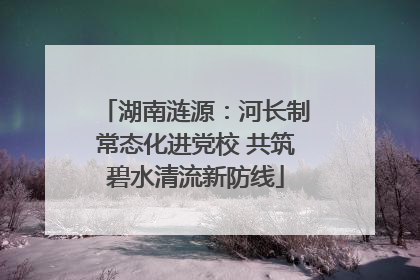 湖南涟源：河长制常态化进党校 共筑碧水清流新防线
