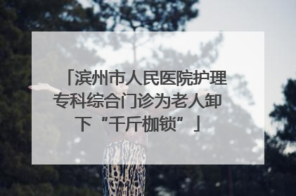 滨州市人民医院护理专科综合门诊为老人卸下“千斤枷锁”