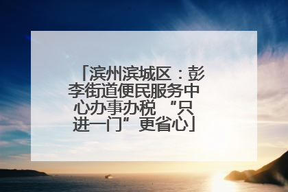 滨州滨城区：彭李街道便民服务中心办事办税 “只进一门”更省心