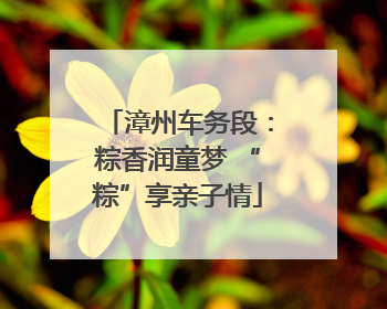 漳州车务段：粽香润童梦 “粽”享亲子情
