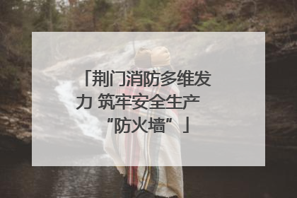 荆门消防多维发力 筑牢安全生产“防火墙”