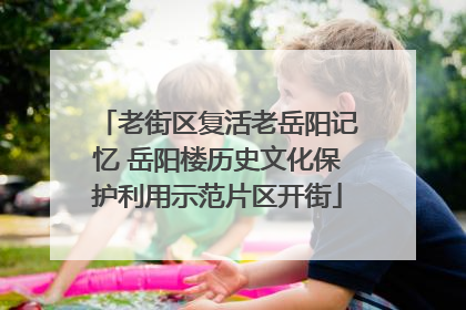 老街区复活老岳阳记忆 岳阳楼历史文化保护利用示范片区开街