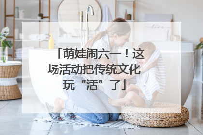 萌娃闹六一！这场活动把传统文化玩“活”了