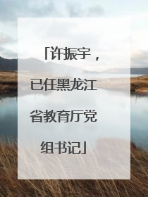 许振宇，已任黑龙江省教育厅党组书记
