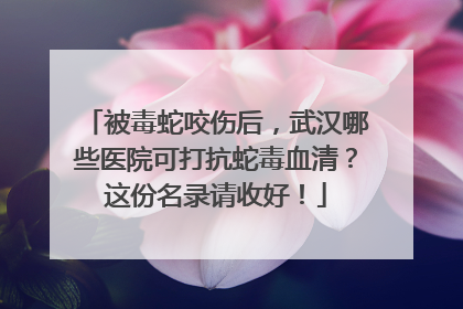 被毒蛇咬伤后，武汉哪些医院可打抗蛇毒血清？这份名录请收好！