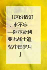 这份情谊，永不忘——阿尔及利亚老战士追忆中国岁月
