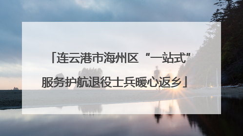 连云港市海州区“一站式”服务护航退役士兵暖心返乡