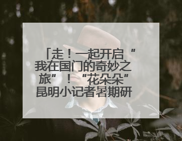 走！一起开启“我在国门的奇妙之旅”！“花朵朵”昆明小记者暑期研学营招生啦